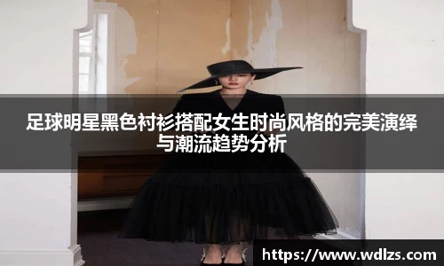 足球明星黑色衬衫搭配女生时尚风格的完美演绎与潮流趋势分析