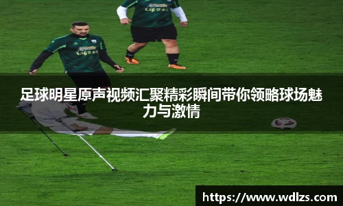 足球明星原声视频汇聚精彩瞬间带你领略球场魅力与激情