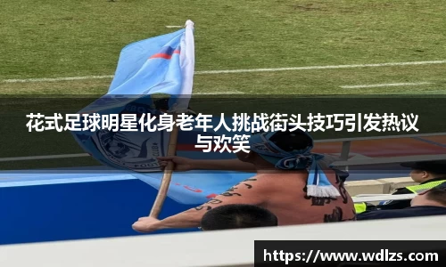 花式足球明星化身老年人挑战街头技巧引发热议与欢笑