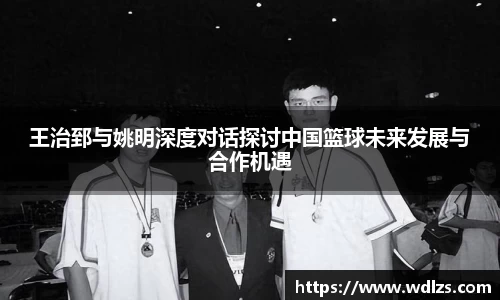 王治郅与姚明深度对话探讨中国篮球未来发展与合作机遇