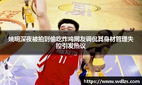 姚明深夜被拍到偷吃炸鸡网友调侃其身材管理失控引发热议