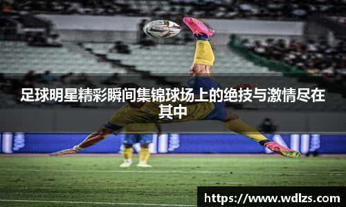 足球明星精彩瞬间集锦球场上的绝技与激情尽在其中