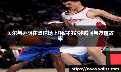 贝尔与姚明在篮球场上相遇的奇妙瞬间与友谊故事